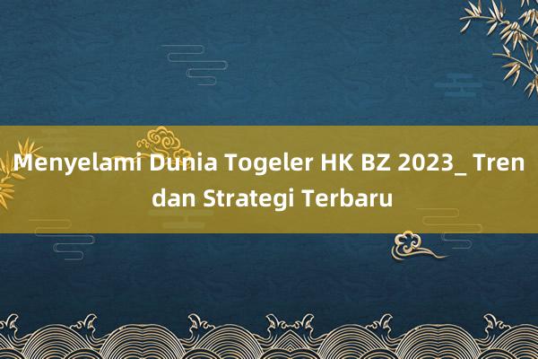 Menyelami Dunia Togeler HK BZ 2023_ Tren dan Strategi Terbaru