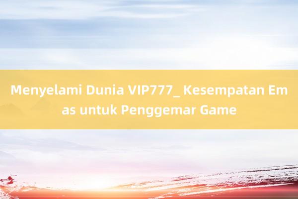 Menyelami Dunia VIP777_ Kesempatan Emas untuk Penggemar Game