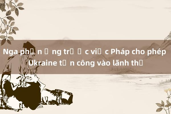 Nga phản ứng trước việc Pháp cho phép Ukraine tấn công vào lãnh thổ