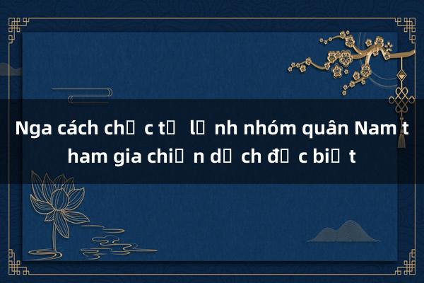 Nga cách chức tư lệnh nhóm quân Nam tham gia chiến dịch đặc biệt