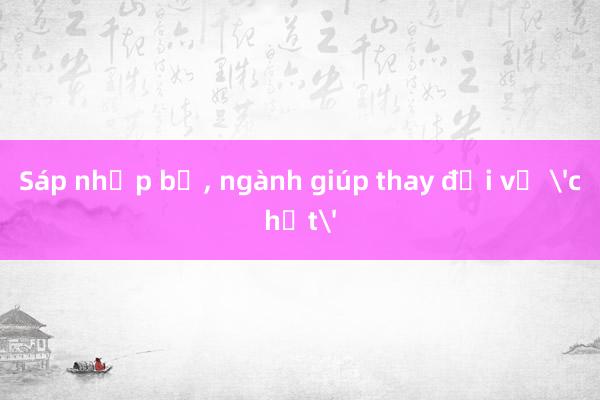 Sáp nhập bộ， ngành giúp thay đổi về 'chất'