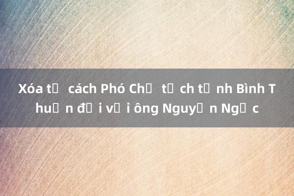 Xóa tư cách Phó Chủ tịch tỉnh Bình Thuận đối với ông Nguyễn Ngọc