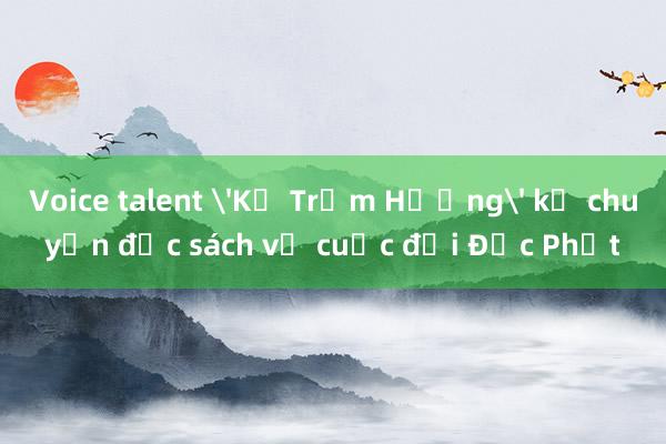 Voice talent 'Kẻ Trộm Hương' kể chuyện đọc sách về cuộc đời Đức Phật