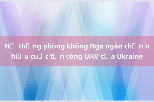 Hệ thống phòng không Nga ngăn chặn nhiều cuộc tấn công UAV của Ukraine