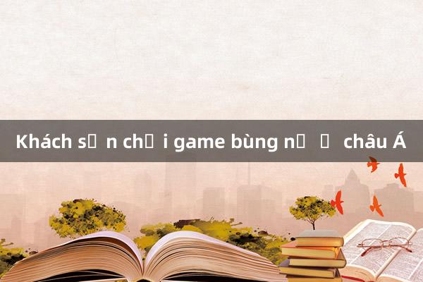 Khách sạn chơi game bùng nổ ở châu Á