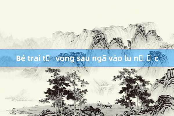 Bé trai tử vong sau ngã vào lu nước