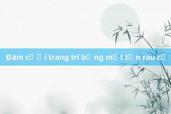 Đám cưới trang trí bằng một tấn rau củ