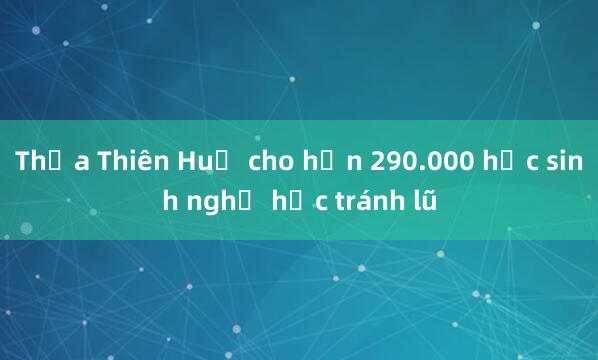 Thừa Thiên Huế cho hơn 290.000 học sinh nghỉ học tránh lũ