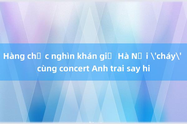 Hàng chục nghìn khán giả Hà Nội 'cháy' cùng concert Anh trai say hi