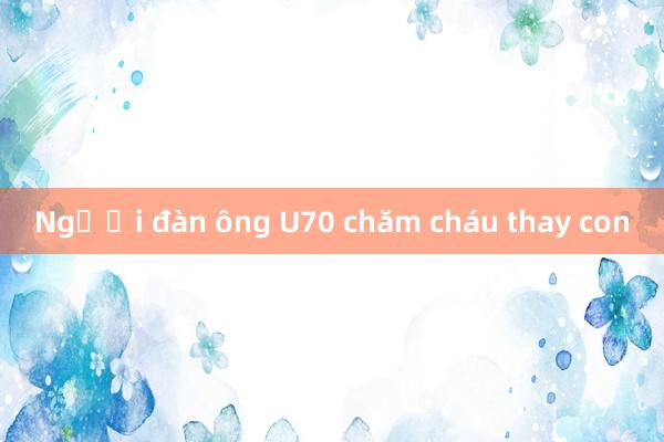 Người đàn ông U70 chăm cháu thay con