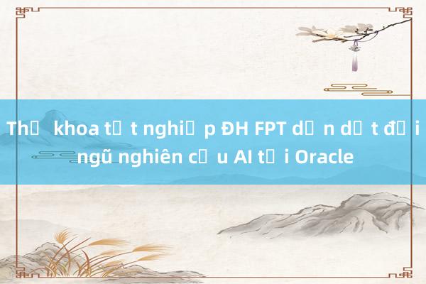 Thủ khoa tốt nghiệp ĐH FPT dẫn dắt đội ngũ nghiên cứu AI tại Oracle