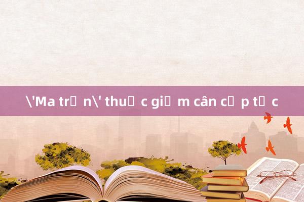 'Ma trận' thuốc giảm cân cấp tốc