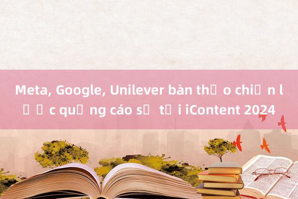 Meta， Google， Unilever bàn thảo chiến lược quảng cáo số tại iContent 2024