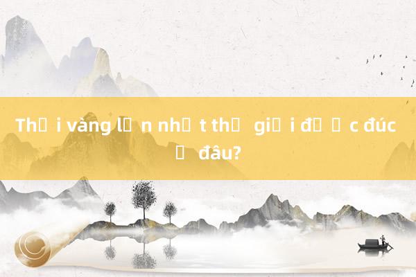 Thỏi vàng lớn nhất thế giới được đúc ở đâu?