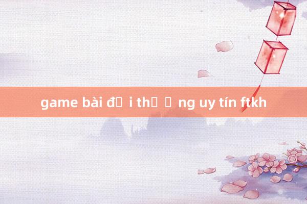 game bài đổi thưởng uy tín ftkh