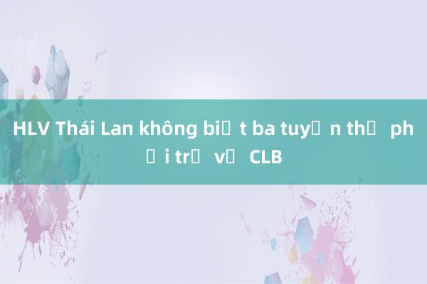 HLV Thái Lan không biết ba tuyển thủ phải trở về CLB