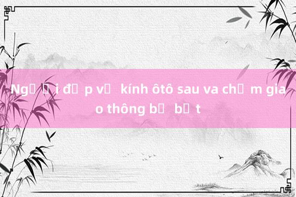 Người đập vỡ kính ôtô sau va chạm giao thông bị bắt