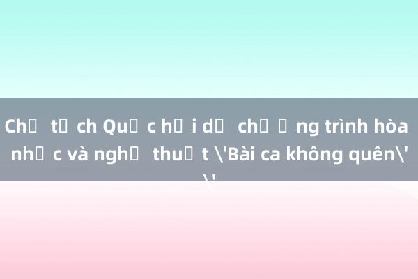 Chủ tịch Quốc hội dự chương trình hòa nhạc và nghệ thuật 'Bài ca không quên'