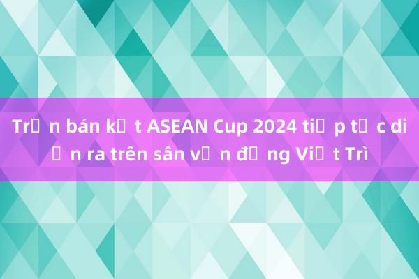 Trận bán kết ASEAN Cup 2024 tiếp tục diễn ra trên sân vận động Việt Trì