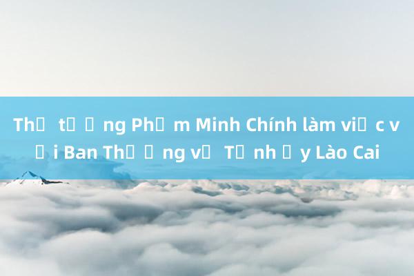 Thủ tướng Phạm Minh Chính làm việc với Ban Thường vụ Tỉnh ủy Lào Cai