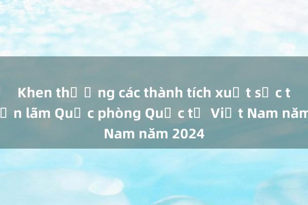 Khen thưởng các thành tích xuất sắc tại Triển lãm Quốc phòng Quốc tế Việt Nam năm 2024