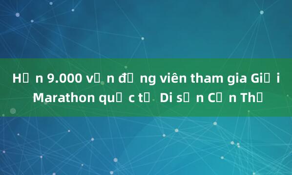 Hơn 9.000 vận động viên tham gia Giải Marathon quốc tế Di sản Cần Thơ