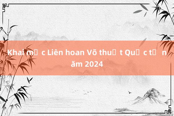 Khai mạc Liên hoan Võ thuật Quốc tế năm 2024