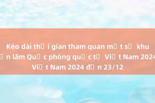 Kéo dài thời gian tham quan một số khu vực tại Triển lãm Quốc phòng quốc tế Việt Nam 2024 đến 23/12