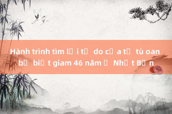 Hành trình tìm lại tự do của tử tù oan bị biệt giam 46 năm ở Nhật Bản