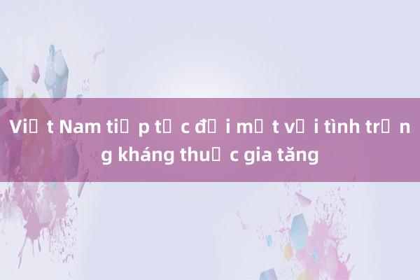 Việt Nam tiếp tục đối mặt với tình trạng kháng thuốc gia tăng