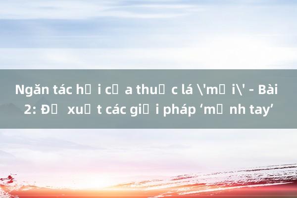 Ngăn tác hại của thuốc lá 'mới' - Bài 2: Đề xuất các giải pháp ‘mạnh tay’