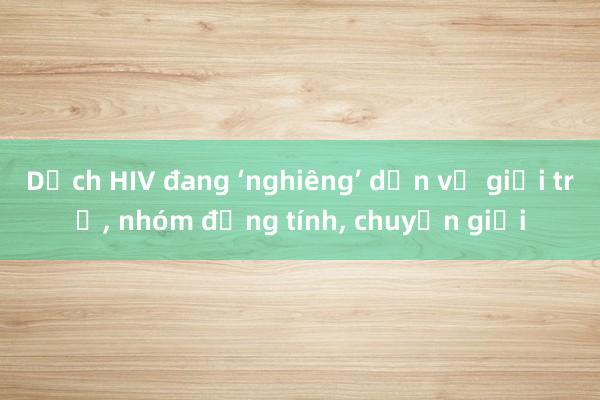 Dịch HIV đang ‘nghiêng’ dần về giới trẻ, nhóm đồng tính, chuyển giới