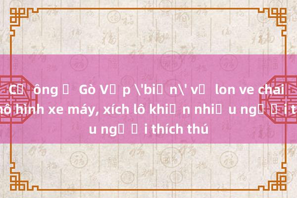 Cụ ông ở Gò Vấp 'biến' vỏ lon ve chai thành mô hình xe máy， xích lô khiến nhiều người thích thú