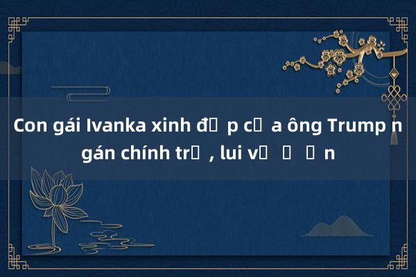 Con gái Ivanka xinh đẹp của ông Trump ngán chính trị， lui về ở ẩn