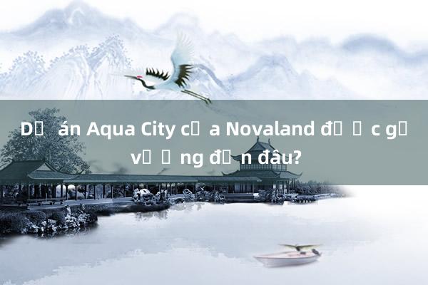 Dự án Aqua City của Novaland được gỡ vướng đến đâu?