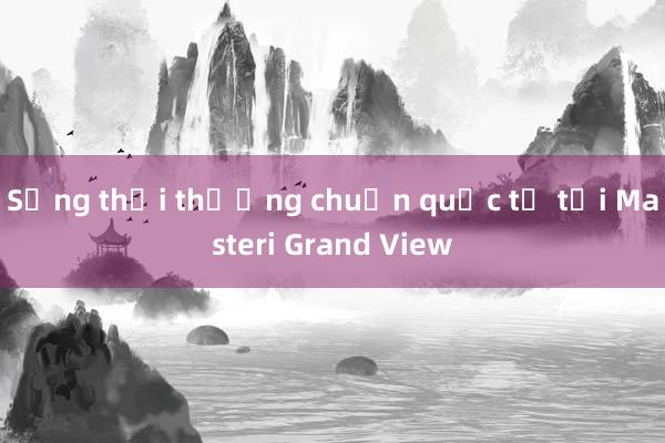 Sống thời thượng chuẩn quốc tế tại Masteri Grand View