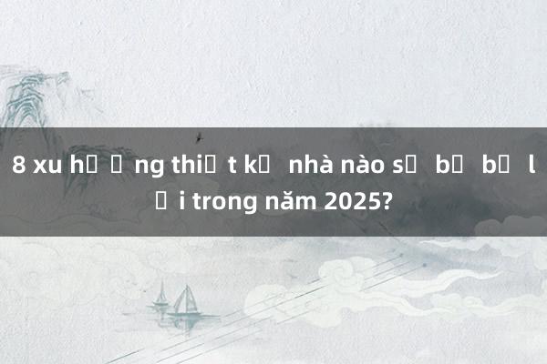 8 xu hướng thiết kế nhà nào sẽ bị bỏ lại trong năm 2025?