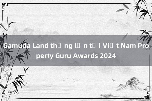 Gamuda Land thắng lớn tại Việt Nam Property Guru Awards 2024