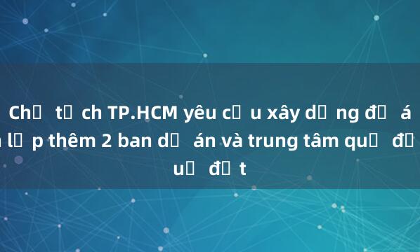 Chủ tịch TP.HCM yêu cầu xây dựng đề án lập thêm 2 ban dự án và trung tâm quỹ đất