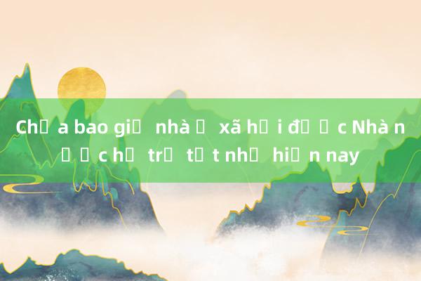 Chưa bao giờ nhà ở xã hội được Nhà nước hỗ trợ tốt như hiện nay