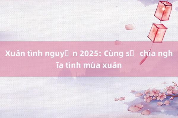 Xuân tình nguyện 2025: Cùng sẻ chia nghĩa tình mùa xuân