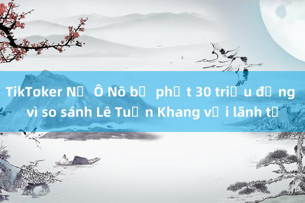 TikToker Nờ Ô Nô bị phạt 30 triệu đồng vì so sánh Lê Tuấn Khang với lãnh tụ