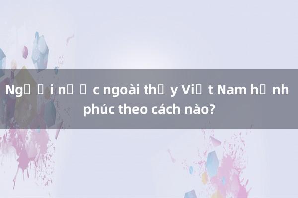 Người nước ngoài thấy Việt Nam hạnh phúc theo cách nào?