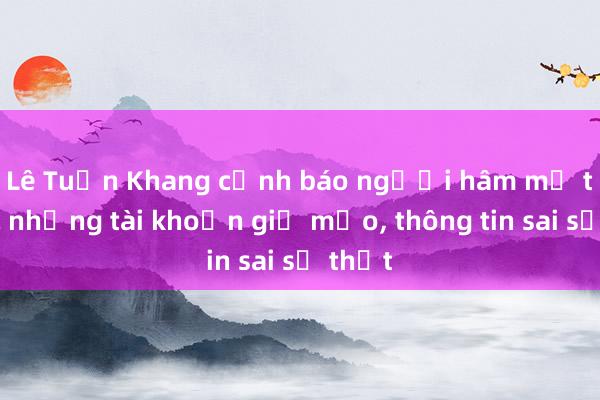 Lê Tuấn Khang cảnh báo người hâm mộ trước những tài khoản giả mạo, thông tin sai sự thật