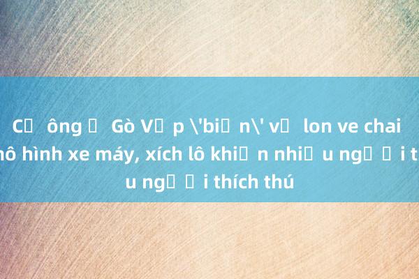 Cụ ông ở Gò Vấp 'biến' vỏ lon ve chai thành mô hình xe máy, xích lô khiến nhiều người thích thú