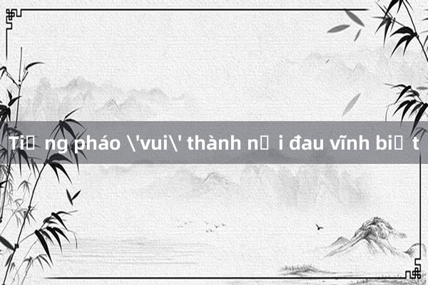 Tiếng pháo 'vui' thành nỗi đau vĩnh biệt