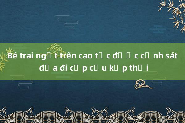 Bé trai ngất trên cao tốc được cảnh sát đưa đi cấp cứu kịp thời