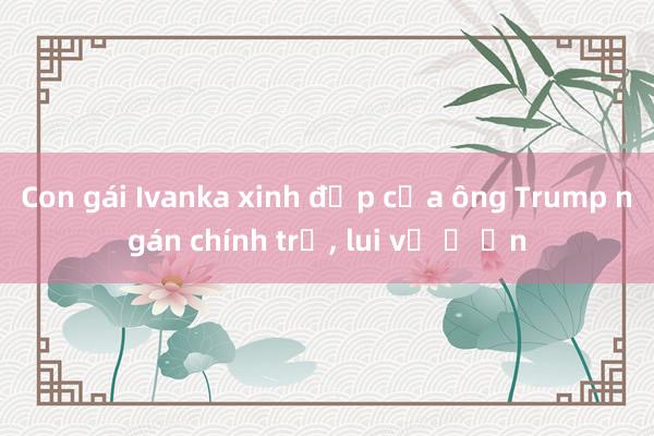 Con gái Ivanka xinh đẹp của ông Trump ngán chính trị, lui về ở ẩn