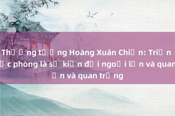 Thượng tướng Hoàng Xuân Chiến: Triển lãm quốc phòng là sự kiện đối ngoại lớn và quan trọng