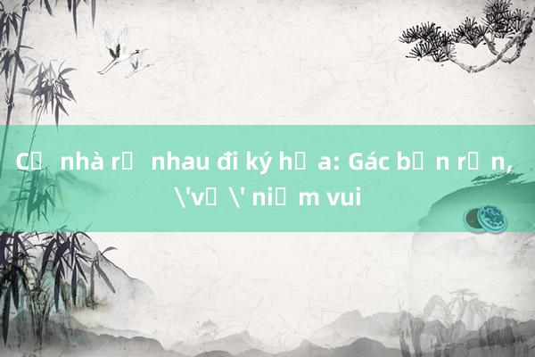 Cả nhà rủ nhau đi ký họa: Gác bận rộn, 'vẽ' niềm vui